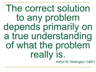 The correct solution
to any problem
depends primarily on
a true understanding
of what the problem
really is.
Arthur M. Wellington (1887)
 