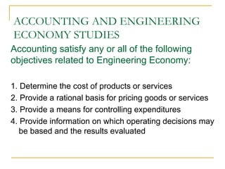 ACCOUNTING AND ENGINEERING
ECONOMY STUDIES
Accounting satisfy any or all of the following
objectives related to Engineering Economy:
1. Determine the cost of products or services
2. Provide a rational basis for pricing goods or services
3. Provide a means for controlling expenditures
4. Provide information on which operating decisions may
be based and the results evaluated
 