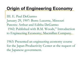 III. E. Paul DeGarmo
January 29, 1907: Born: Lucerne, Missouri
Parents: Arthur and Editha DeGarmo
1942: Published with B.M. Woods,” Introduction
to Engineering Economy; Macmillan Company.
1963: Presented an engineering economy course
for the Japan Productivity Center at the request of
the Japanese government.
Origin of Engineering Economy
 