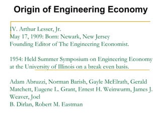 IV. Arthur Lesser, Jr.
May 17, 1909: Born: Newark, New Jersey
Founding Editor of The Engineering Economist.
1954: Held Summer Symposium on Engineering Economy
at the University of Illinois on a break even basis.
Adam Abruzzi, Norman Barish, Gayle McElrath, Gerald
Matchett, Eugene L. Grant, Ernest H. Weinwurm, James J.
Weaver, Joel
B. Dirlan, Robert M. Eastman
Origin of Engineering Economy
 