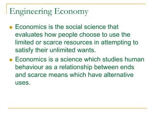 Engineering Economy
 Economics is the social science that
evaluates how people choose to use the
limited or scarce resources in attempting to
satisfy their unlimited wants.
 Economics is a science which studies human
behaviour as a relationship between ends
and scarce means which have alternative
uses.
 