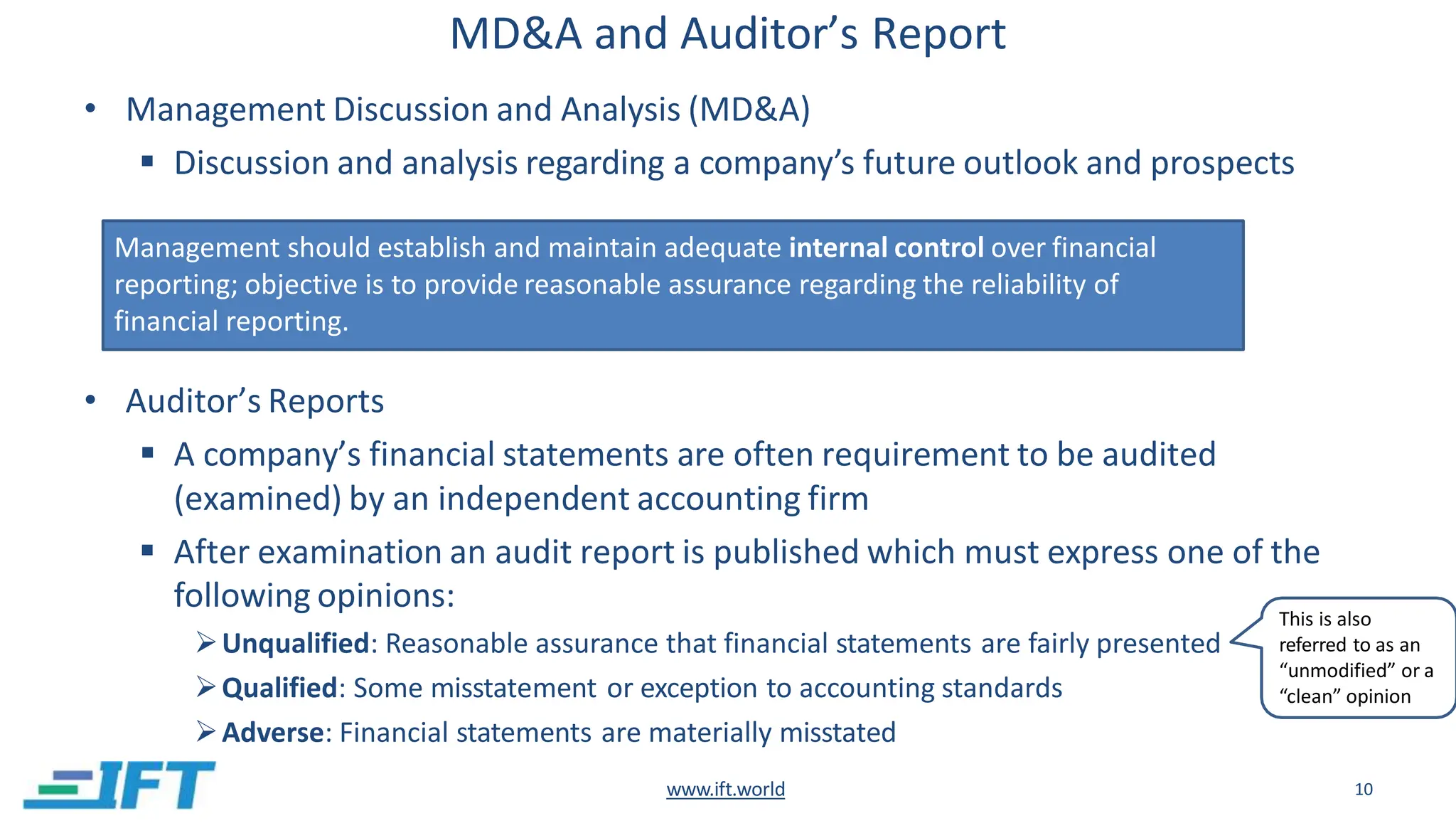 MD&A and Auditor’s Report
• Management Discussion and Analysis (MD&A)
 Discussion and analysis regarding a company’s future outlook and prospects
• Auditor’s Reports
 A company’s financial statements are often requirement to be audited
(examined) by an independent accounting firm
 After examination an audit report is published which must express one of the
following opinions:
Unqualified: Reasonable assurance that financial statements are fairly presented
Qualified: Some misstatement or exception to accounting standards
Adverse: Financial statements are materially misstated
Management should establish and maintain adequate internal control over financial
reporting; objective is to provide reasonable assurance regarding the reliability of
financial reporting.
This is also
referred to as an
“unmodified” or a
“clean” opinion
www.ift.world 10
 