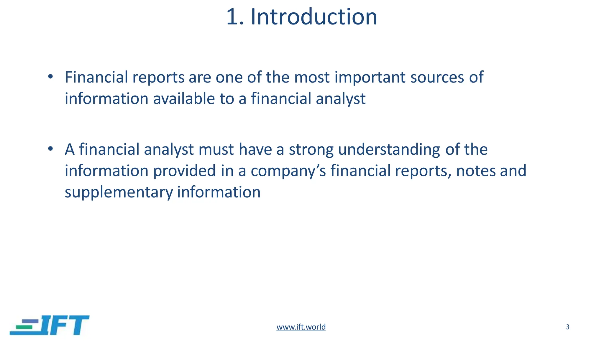 1. Introduction
www.ift.world 3
• Financial reports are one of the most important sources of
information available to a financial analyst
• A financial analyst must have a strong understanding of the
information provided in a company’s financial reports, notes and
supplementary information
 