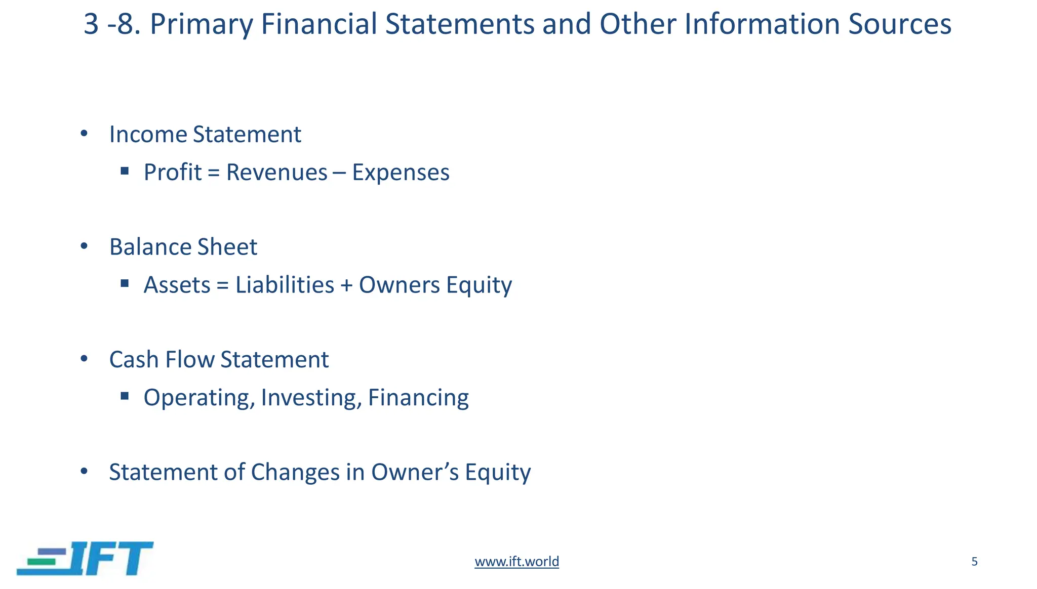3 -8. Primary Financial Statements and Other Information Sources
www.ift.world 5
• Income Statement
 Profit = Revenues – Expenses
• Balance Sheet
 Assets = Liabilities + Owners Equity
• Cash Flow Statement
 Operating, Investing, Financing
• Statement of Changes in Owner’s Equity
 