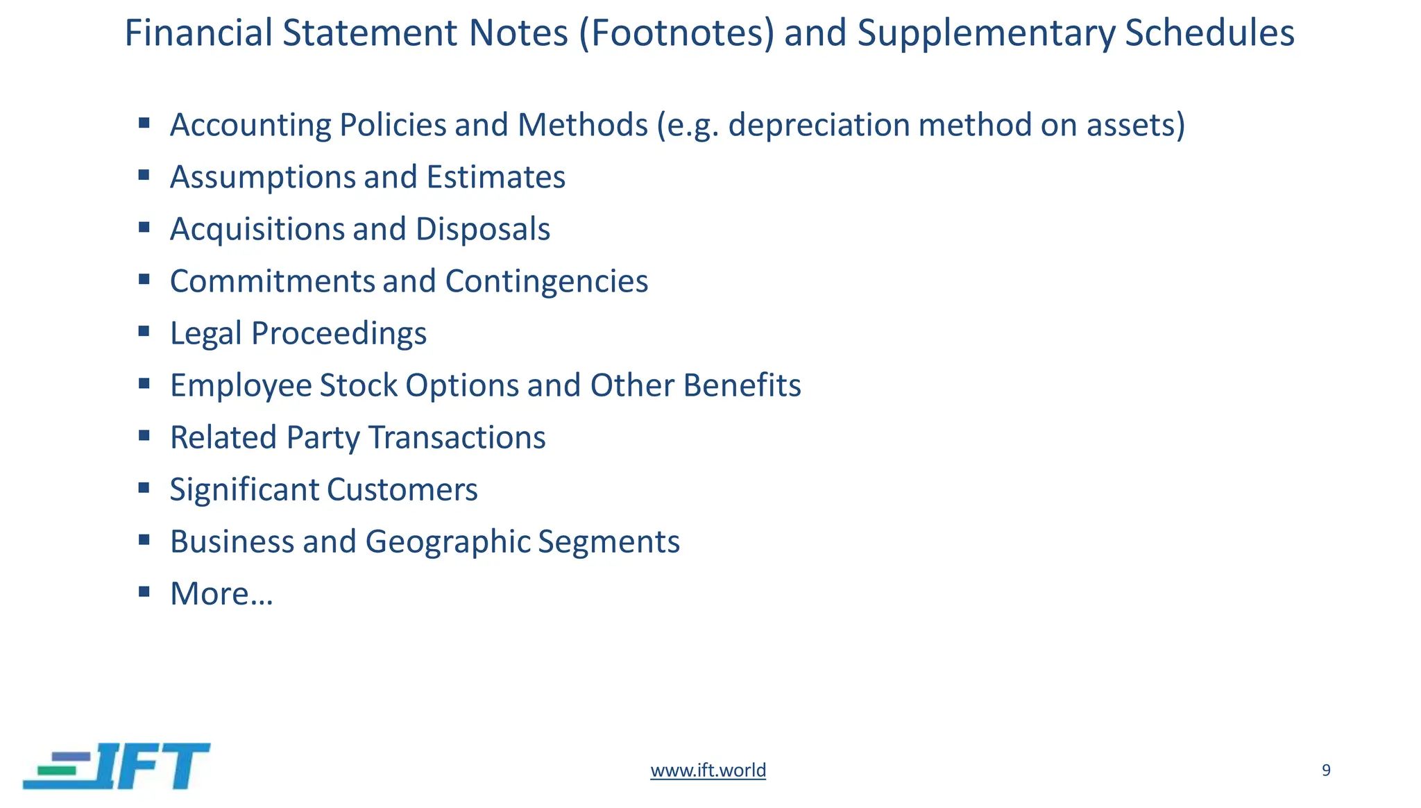 Financial Statement Notes (Footnotes) and Supplementary Schedules
www.ift.world 9
 Accounting Policies and Methods (e.g. depreciation method on assets)
 Assumptions and Estimates
 Acquisitions and Disposals
 Commitments and Contingencies
 Legal Proceedings
 Employee Stock Options and Other Benefits
 Related Party Transactions
 Significant Customers
 Business and Geographic Segments
 More…
 