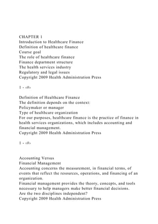 CHAPTER 1
Introduction to Healthcare Finance
Definition of healthcare finance
Course goal
The role of healthcare finance
Finance department structure
The health services industry
Regulatory and legal issues
Copyright 2009 Health Administration Press
1 - ‹#›
Definition of Healthcare Finance
The definition depends on the context:
Policymaker or manager
Type of healthcare organization
For our purposes, healthcare finance is the practice of finance in
health services organizations, which includes accounting and
financial management.
Copyright 2009 Health Administration Press
1 - ‹#›
Accounting Versus
Financial Management
Accounting concerns the measurement, in financial terms, of
events that reflect the resources, operations, and financing of an
organization.
Financial management provides the theory, concepts, and tools
necessary to help managers make better financial decisions.
Are the two disciplines independent?
Copyright 2009 Health Administration Press
 