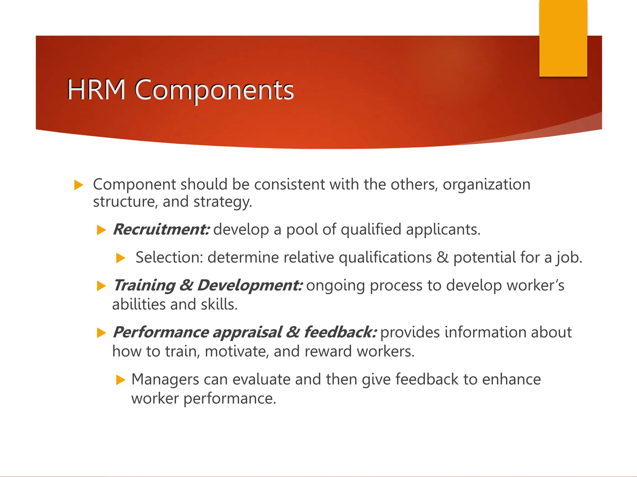 HRM Components
 Component should be consistent with the others, organization
structure, and strategy.
 Recruitment: develop a pool of qualified applicants.
 Selection: determine relative qualifications & potential for a job.
 Training & Development: ongoing process to develop worker’s
abilities and skills.
 Performance appraisal & feedback: provides information about
how to train, motivate, and reward workers.
 Managers can evaluate and then give feedback to enhance
worker performance.
 