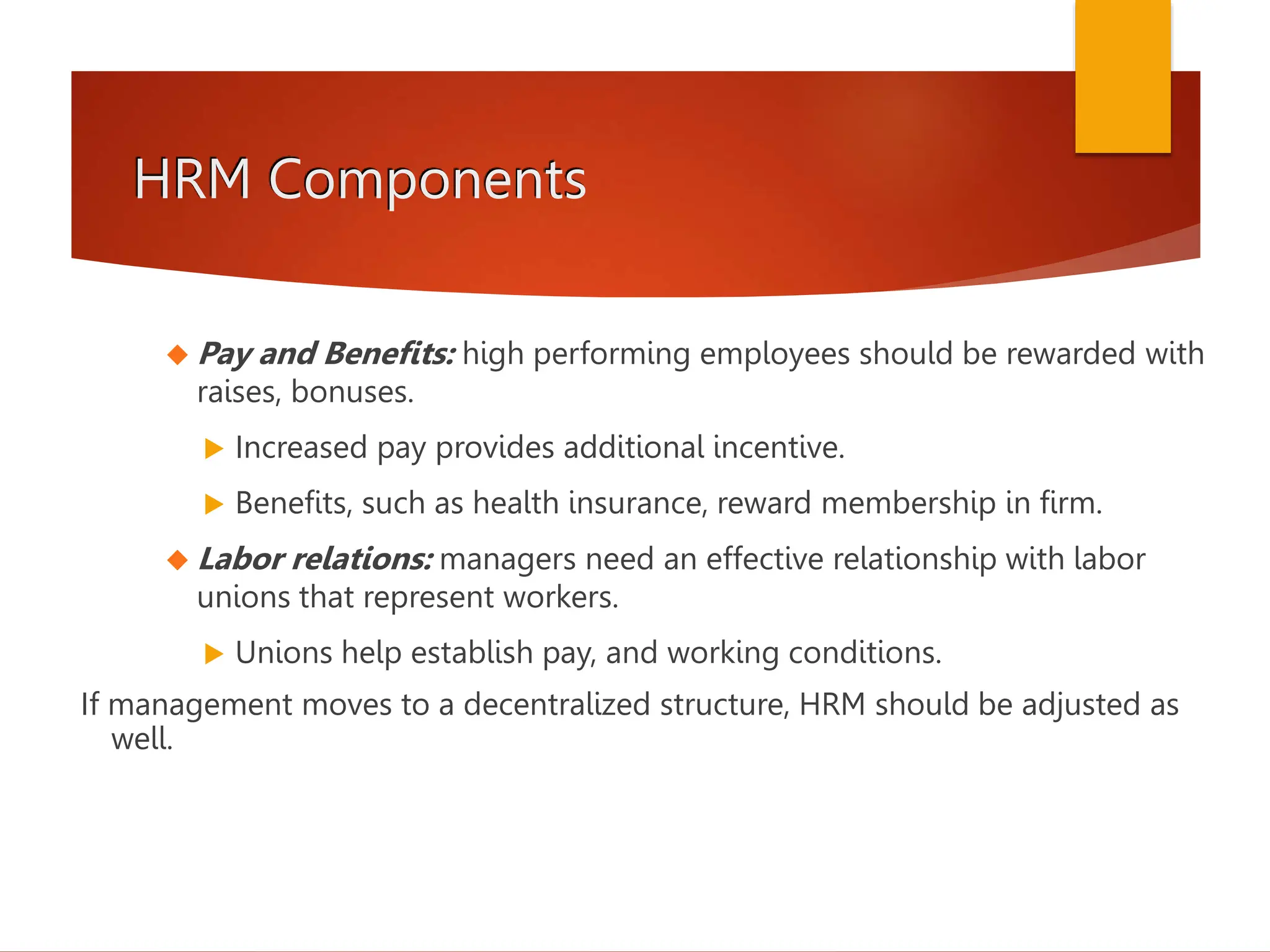 HRM Components
 Pay and Benefits: high performing employees should be rewarded with
raises, bonuses.
 Increased pay provides additional incentive.
 Benefits, such as health insurance, reward membership in firm.
 Labor relations: managers need an effective relationship with labor
unions that represent workers.
 Unions help establish pay, and working conditions.
If management moves to a decentralized structure, HRM should be adjusted as
well.
 