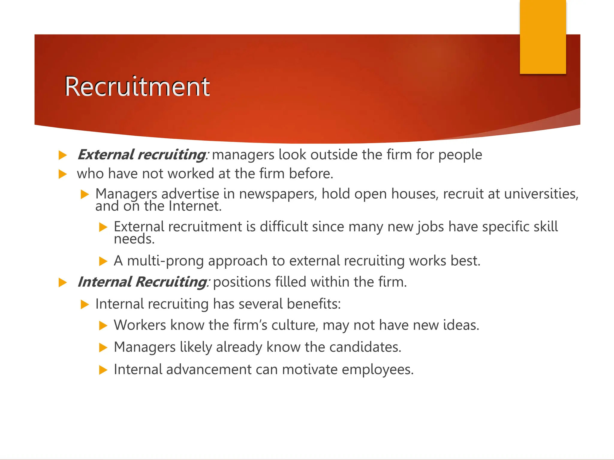 Recruitment
 External recruiting: managers look outside the firm for people
 who have not worked at the firm before.
 Managers advertise in newspapers, hold open houses, recruit at universities,
and on the Internet.
 External recruitment is difficult since many new jobs have specific skill
needs.
 A multi-prong approach to external recruiting works best.
 Internal Recruiting: positions filled within the firm.
 Internal recruiting has several benefits:
 Workers know the firm’s culture, may not have new ideas.
 Managers likely already know the candidates.
 Internal advancement can motivate employees.
 