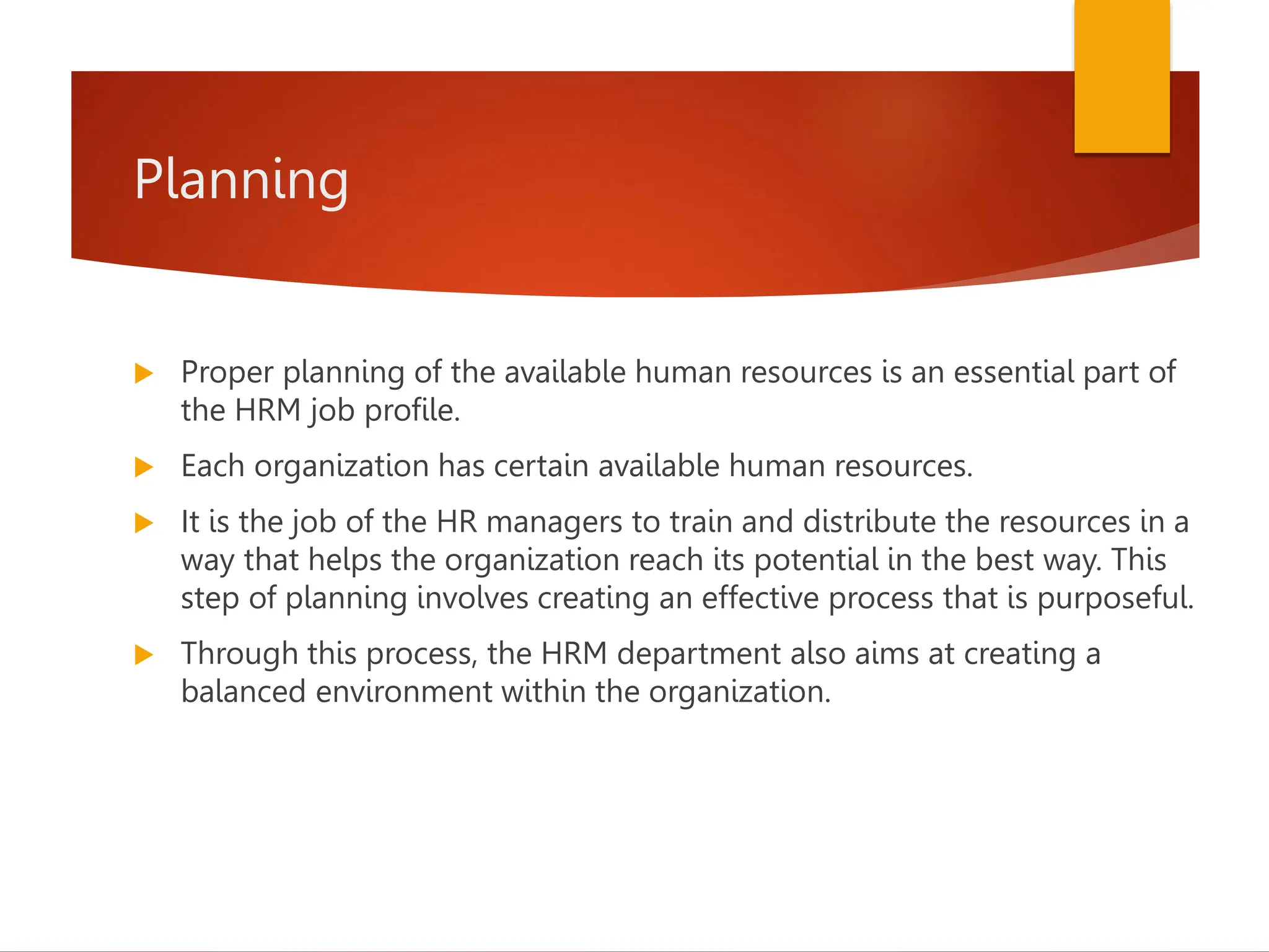 Planning
 Proper planning of the available human resources is an essential part of
the HRM job profile.
 Each organization has certain available human resources.
 It is the job of the HR managers to train and distribute the resources in a
way that helps the organization reach its potential in the best way. This
step of planning involves creating an effective process that is purposeful.
 Through this process, the HRM department also aims at creating a
balanced environment within the organization.
 