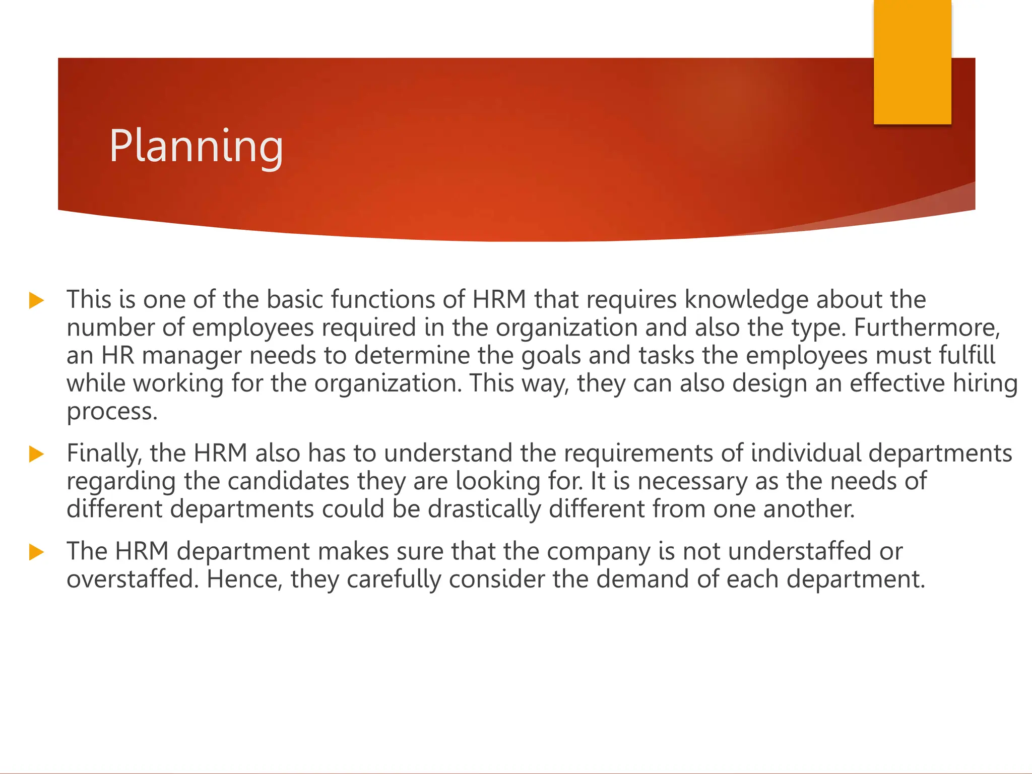 Planning
 This is one of the basic functions of HRM that requires knowledge about the
number of employees required in the organization and also the type. Furthermore,
an HR manager needs to determine the goals and tasks the employees must fulfill
while working for the organization. This way, they can also design an effective hiring
process.
 Finally, the HRM also has to understand the requirements of individual departments
regarding the candidates they are looking for. It is necessary as the needs of
different departments could be drastically different from one another.
 The HRM department makes sure that the company is not understaffed or
overstaffed. Hence, they carefully consider the demand of each department.
 