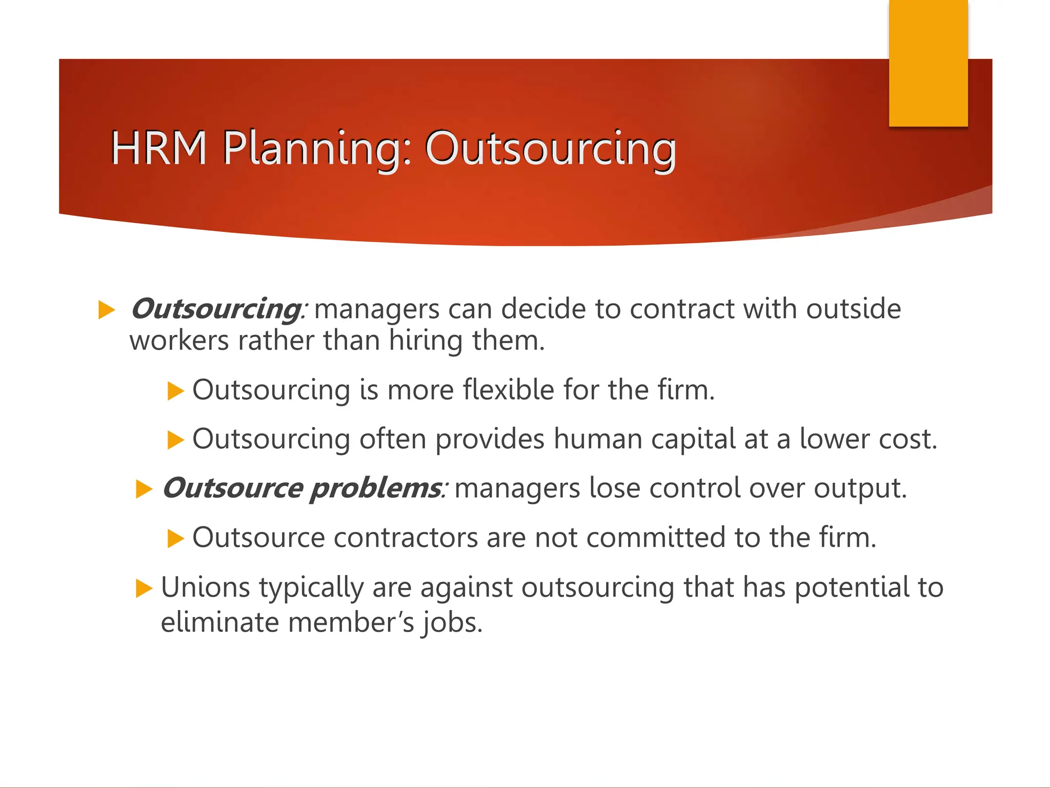 HRM Planning: Outsourcing
 Outsourcing: managers can decide to contract with outside
workers rather than hiring them.
 Outsourcing is more flexible for the firm.
 Outsourcing often provides human capital at a lower cost.
 Outsource problems: managers lose control over output.
 Outsource contractors are not committed to the firm.
 Unions typically are against outsourcing that has potential to
eliminate member’s jobs.
 