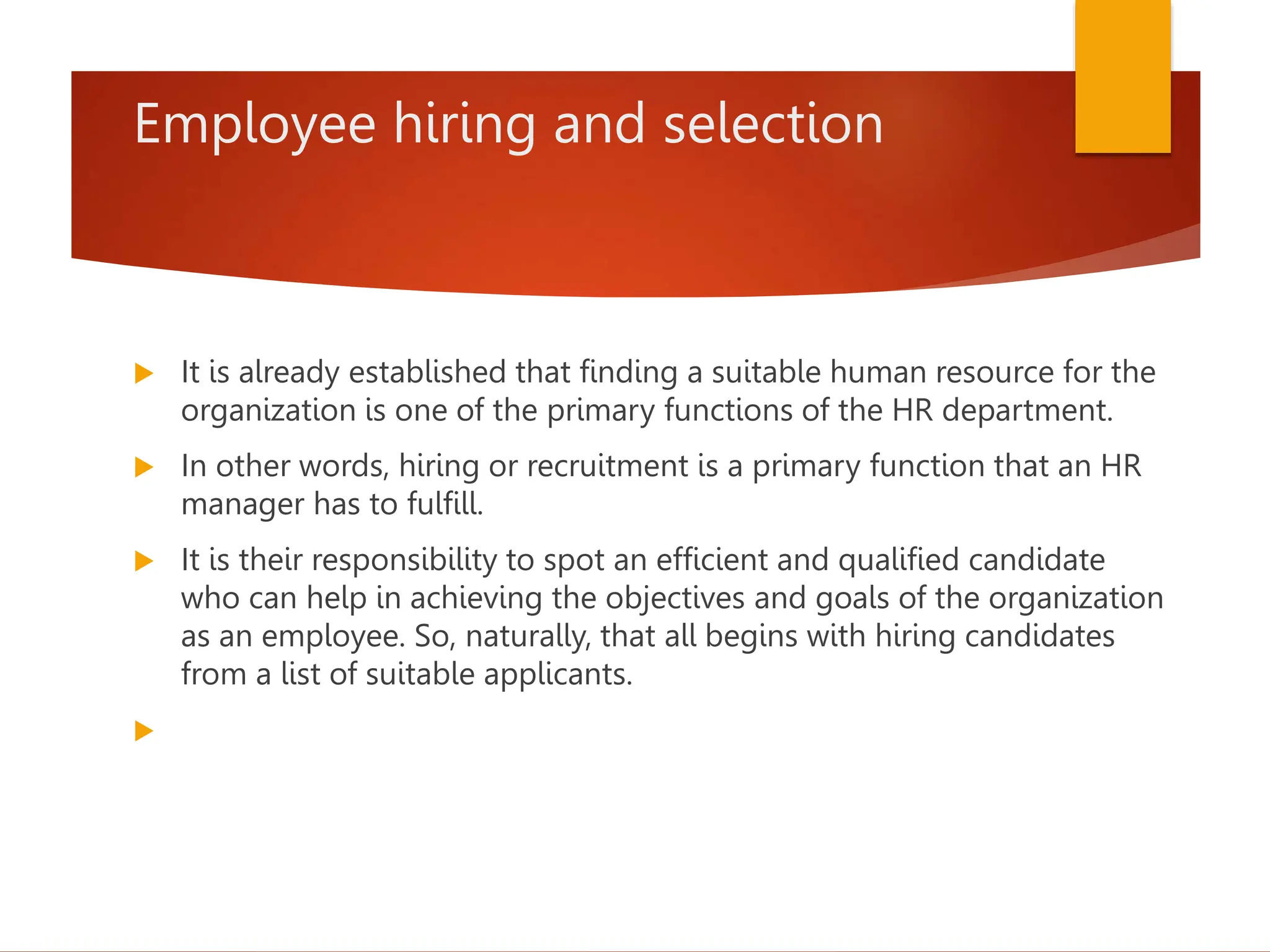 Employee hiring and selection
 It is already established that finding a suitable human resource for the
organization is one of the primary functions of the HR department.
 In other words, hiring or recruitment is a primary function that an HR
manager has to fulfill.
 It is their responsibility to spot an efficient and qualified candidate
who can help in achieving the objectives and goals of the organization
as an employee. So, naturally, that all begins with hiring candidates
from a list of suitable applicants.

 