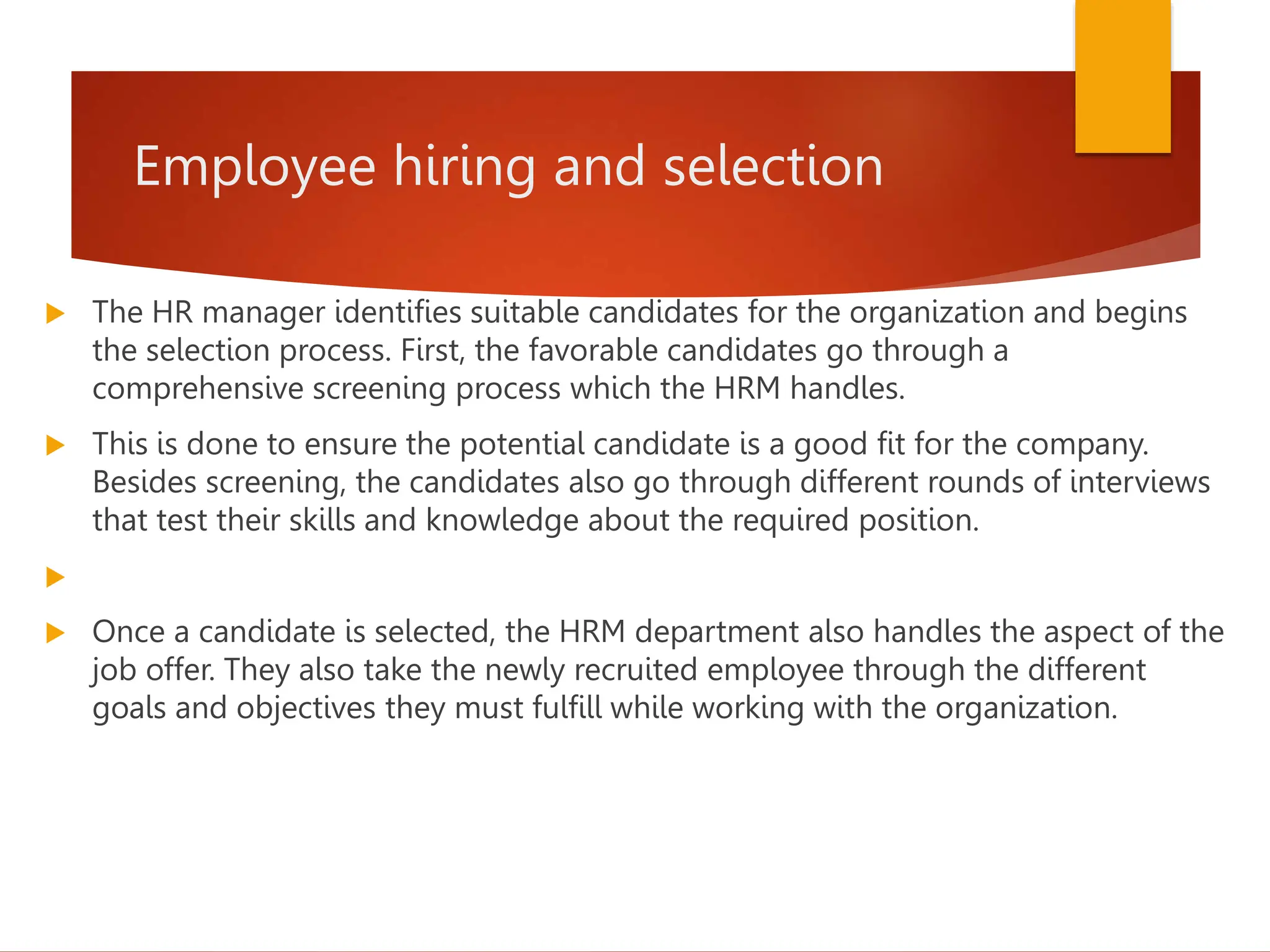 Employee hiring and selection
 The HR manager identifies suitable candidates for the organization and begins
the selection process. First, the favorable candidates go through a
comprehensive screening process which the HRM handles.
 This is done to ensure the potential candidate is a good fit for the company.
Besides screening, the candidates also go through different rounds of interviews
that test their skills and knowledge about the required position.

 Once a candidate is selected, the HRM department also handles the aspect of the
job offer. They also take the newly recruited employee through the different
goals and objectives they must fulfill while working with the organization.
 