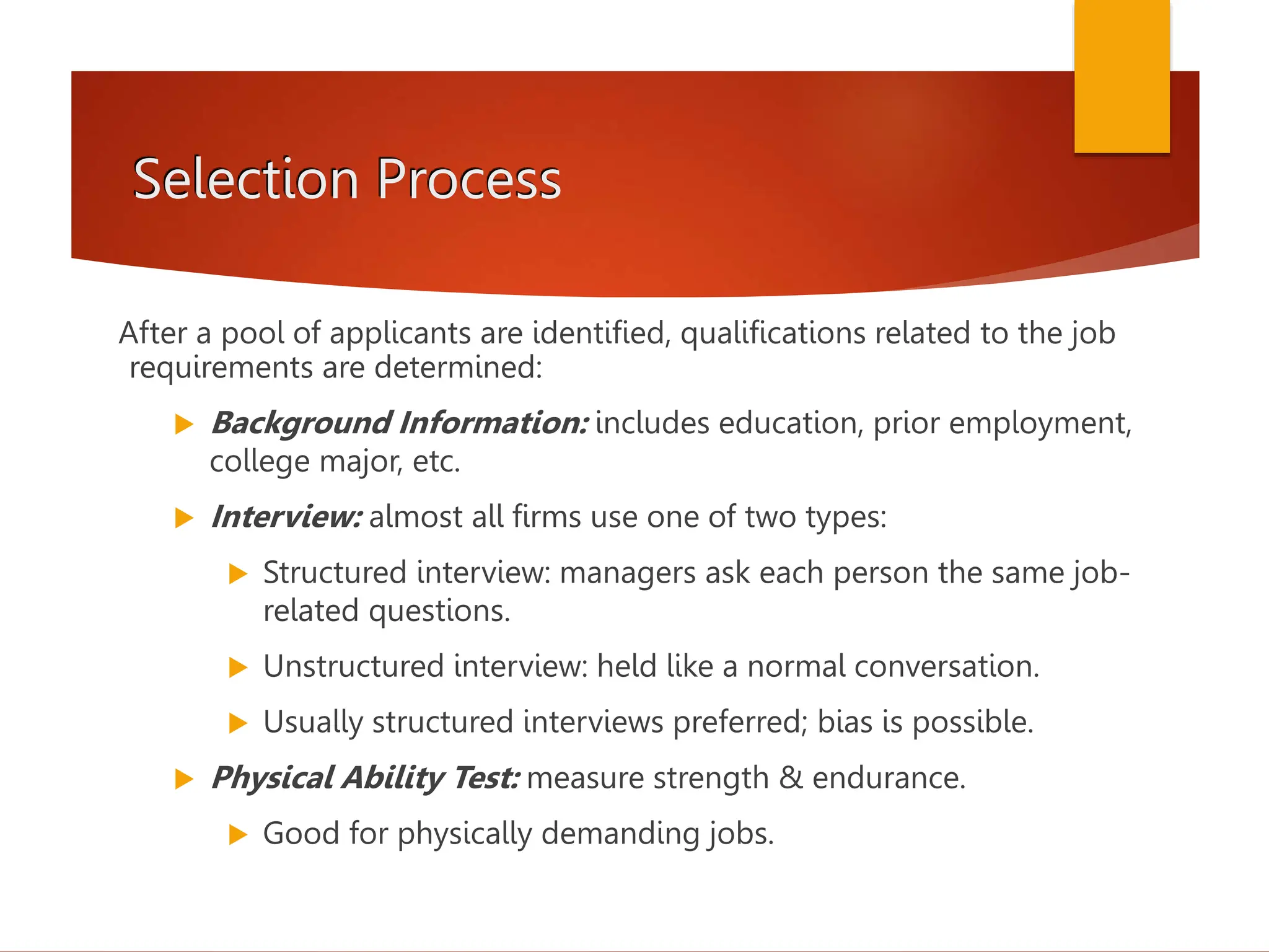 Selection Process
After a pool of applicants are identified, qualifications related to the job
requirements are determined:
 Background Information: includes education, prior employment,
college major, etc.
 Interview: almost all firms use one of two types:
 Structured interview: managers ask each person the same job-
related questions.
 Unstructured interview: held like a normal conversation.
 Usually structured interviews preferred; bias is possible.
 Physical Ability Test: measure strength & endurance.
 Good for physically demanding jobs.
 