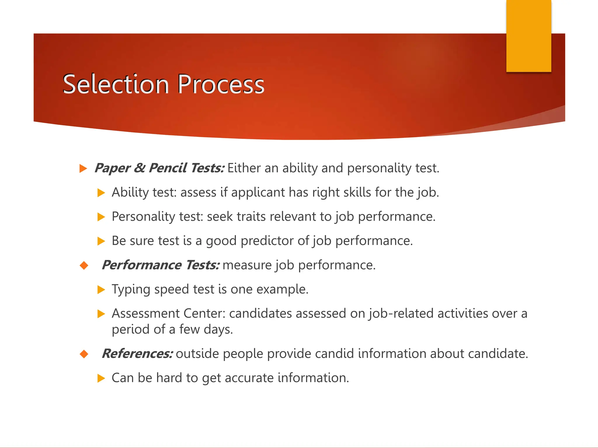 Selection Process
 Paper & Pencil Tests: Either an ability and personality test.
 Ability test: assess if applicant has right skills for the job.
 Personality test: seek traits relevant to job performance.
 Be sure test is a good predictor of job performance.
 Performance Tests: measure job performance.
 Typing speed test is one example.
 Assessment Center: candidates assessed on job-related activities over a
period of a few days.
 References: outside people provide candid information about candidate.
 Can be hard to get accurate information.
 