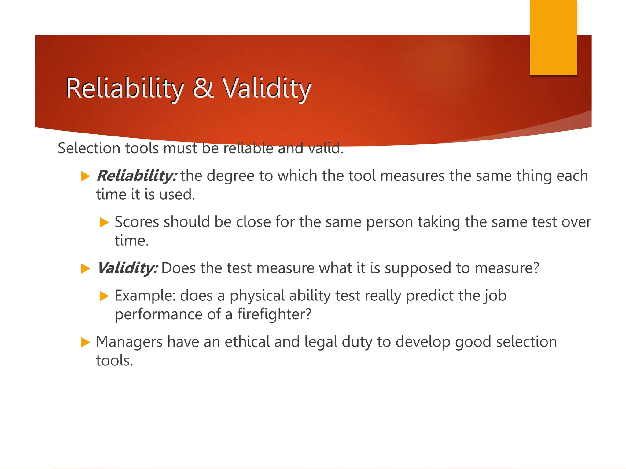 Reliability & Validity
Selection tools must be reliable and valid.
 Reliability: the degree to which the tool measures the same thing each
time it is used.
 Scores should be close for the same person taking the same test over
time.
 Validity: Does the test measure what it is supposed to measure?
 Example: does a physical ability test really predict the job
performance of a firefighter?
 Managers have an ethical and legal duty to develop good selection
tools.
 