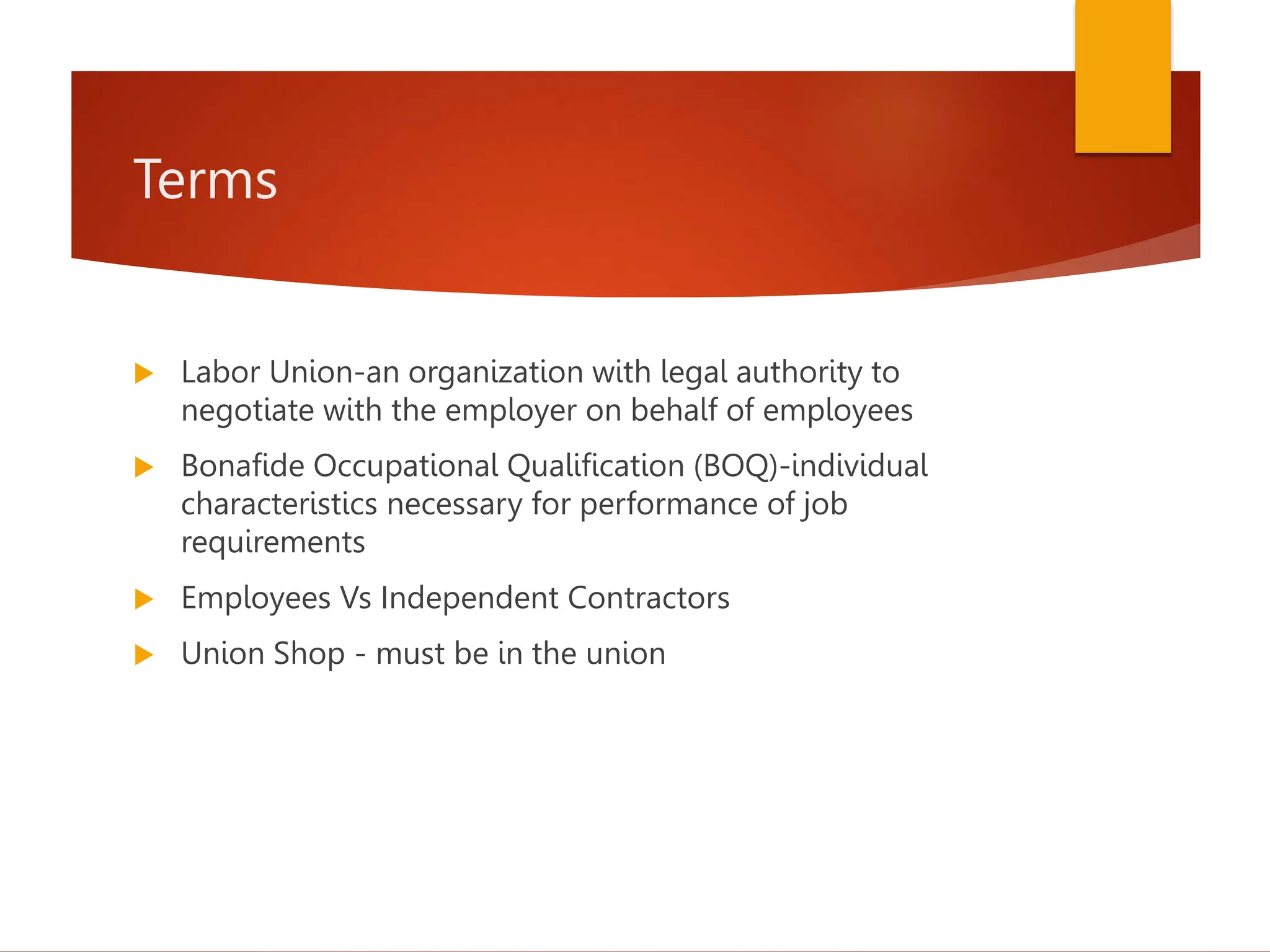 Terms
 Labor Union-an organization with legal authority to
negotiate with the employer on behalf of employees
 Bonafide Occupational Qualification (BOQ)-individual
characteristics necessary for performance of job
requirements
 Employees Vs Independent Contractors
 Union Shop - must be in the union
 