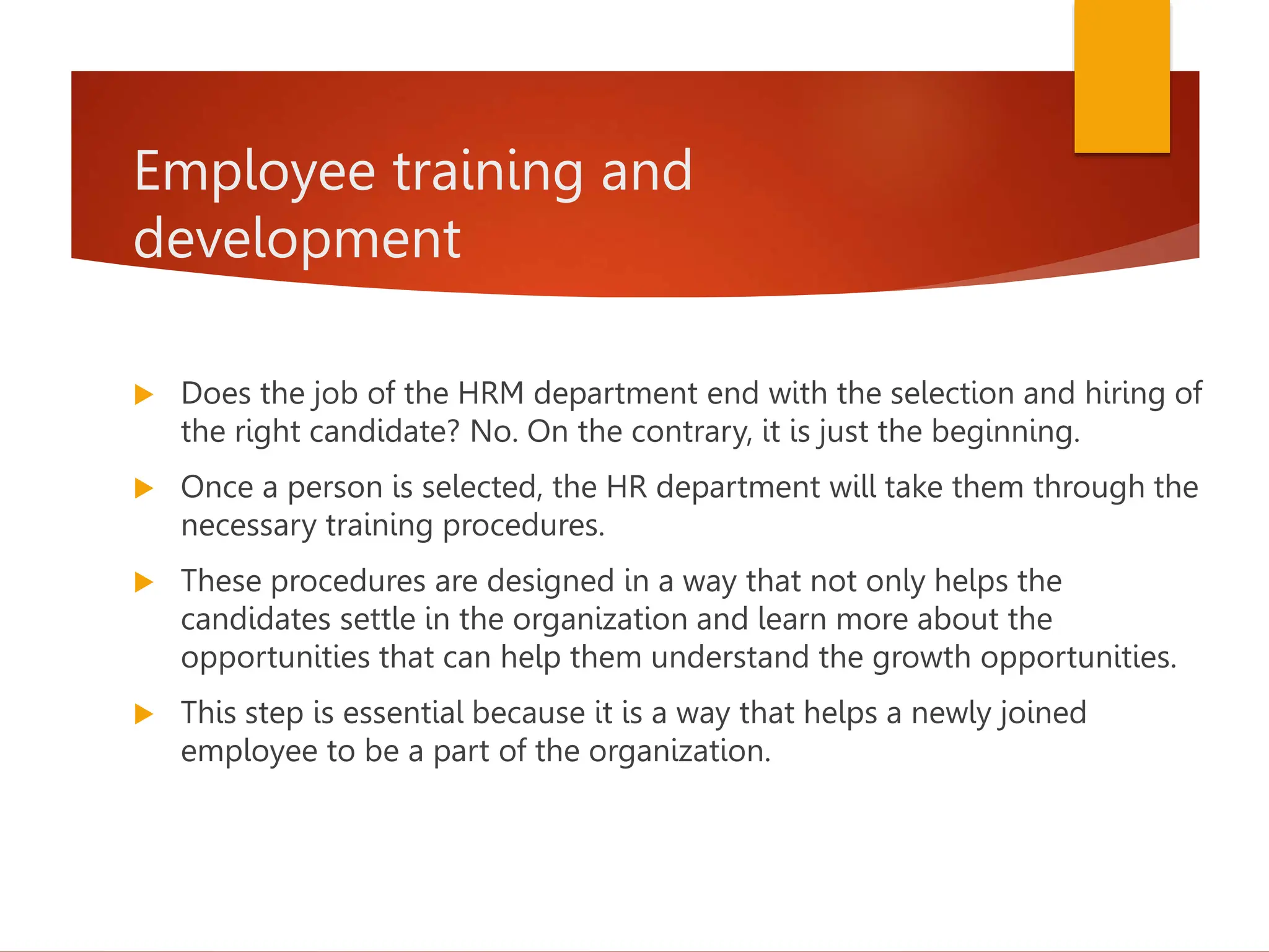 Employee training and
development
 Does the job of the HRM department end with the selection and hiring of
the right candidate? No. On the contrary, it is just the beginning.
 Once a person is selected, the HR department will take them through the
necessary training procedures.
 These procedures are designed in a way that not only helps the
candidates settle in the organization and learn more about the
opportunities that can help them understand the growth opportunities.
 This step is essential because it is a way that helps a newly joined
employee to be a part of the organization.
 