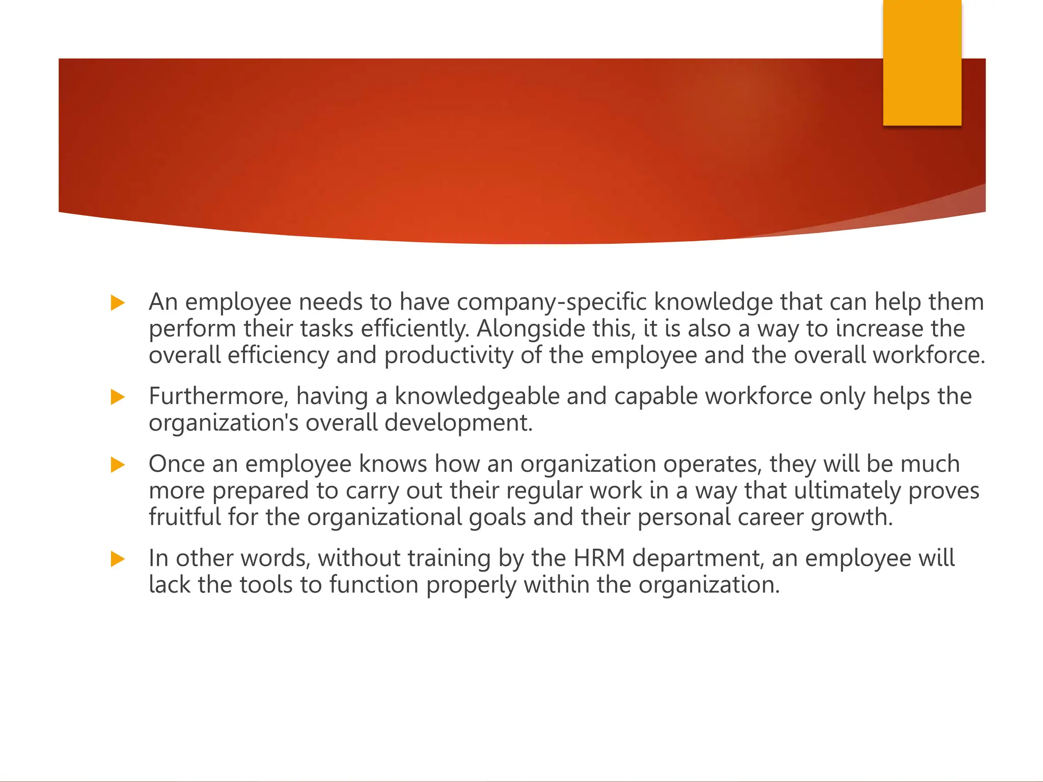  An employee needs to have company-specific knowledge that can help them
perform their tasks efficiently. Alongside this, it is also a way to increase the
overall efficiency and productivity of the employee and the overall workforce.
 Furthermore, having a knowledgeable and capable workforce only helps the
organization's overall development.
 Once an employee knows how an organization operates, they will be much
more prepared to carry out their regular work in a way that ultimately proves
fruitful for the organizational goals and their personal career growth.
 In other words, without training by the HRM department, an employee will
lack the tools to function properly within the organization.
 