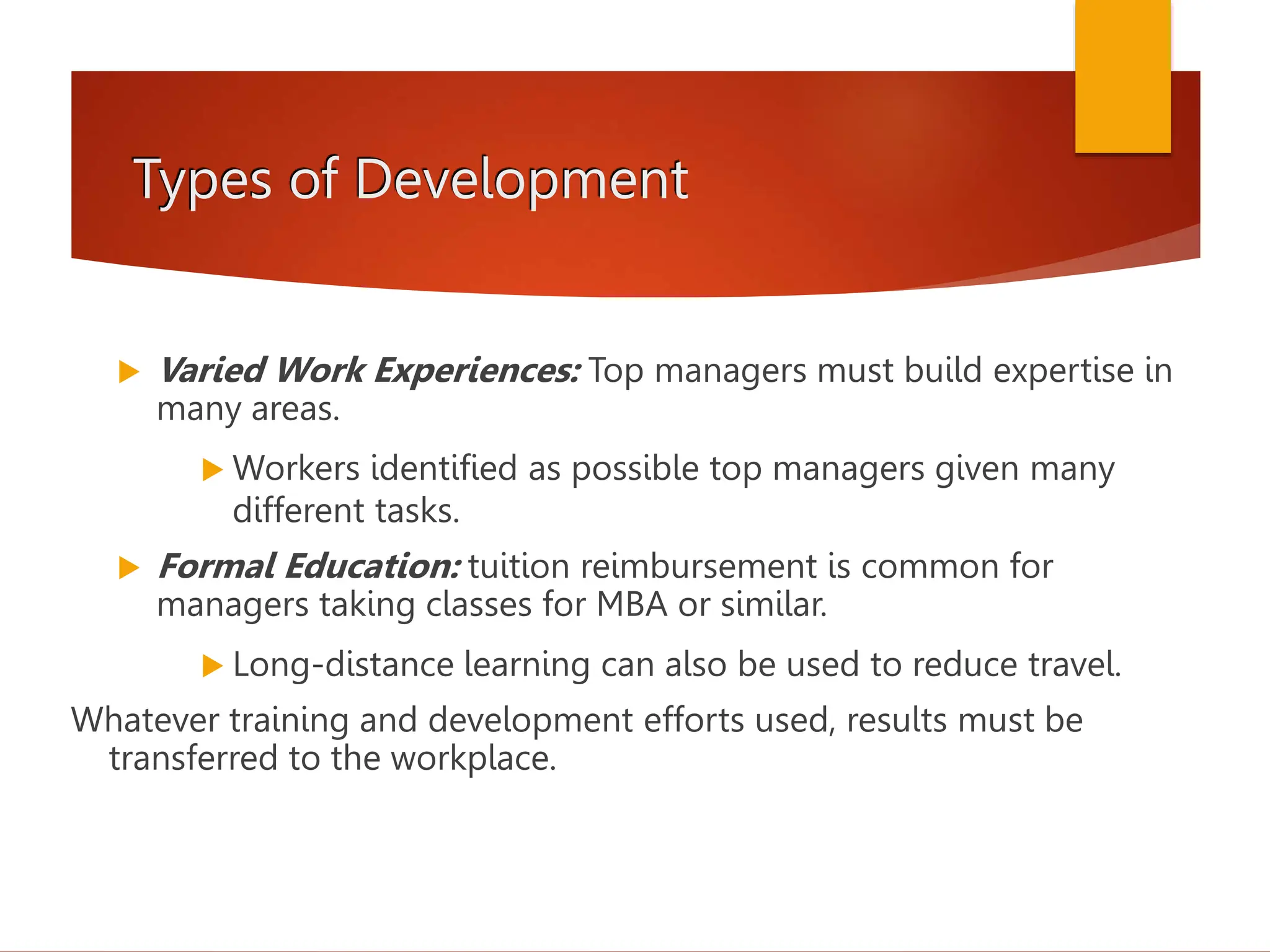 Types of Development
 Varied Work Experiences: Top managers must build expertise in
many areas.
 Workers identified as possible top managers given many
different tasks.
 Formal Education: tuition reimbursement is common for
managers taking classes for MBA or similar.
 Long-distance learning can also be used to reduce travel.
Whatever training and development efforts used, results must be
transferred to the workplace.
 