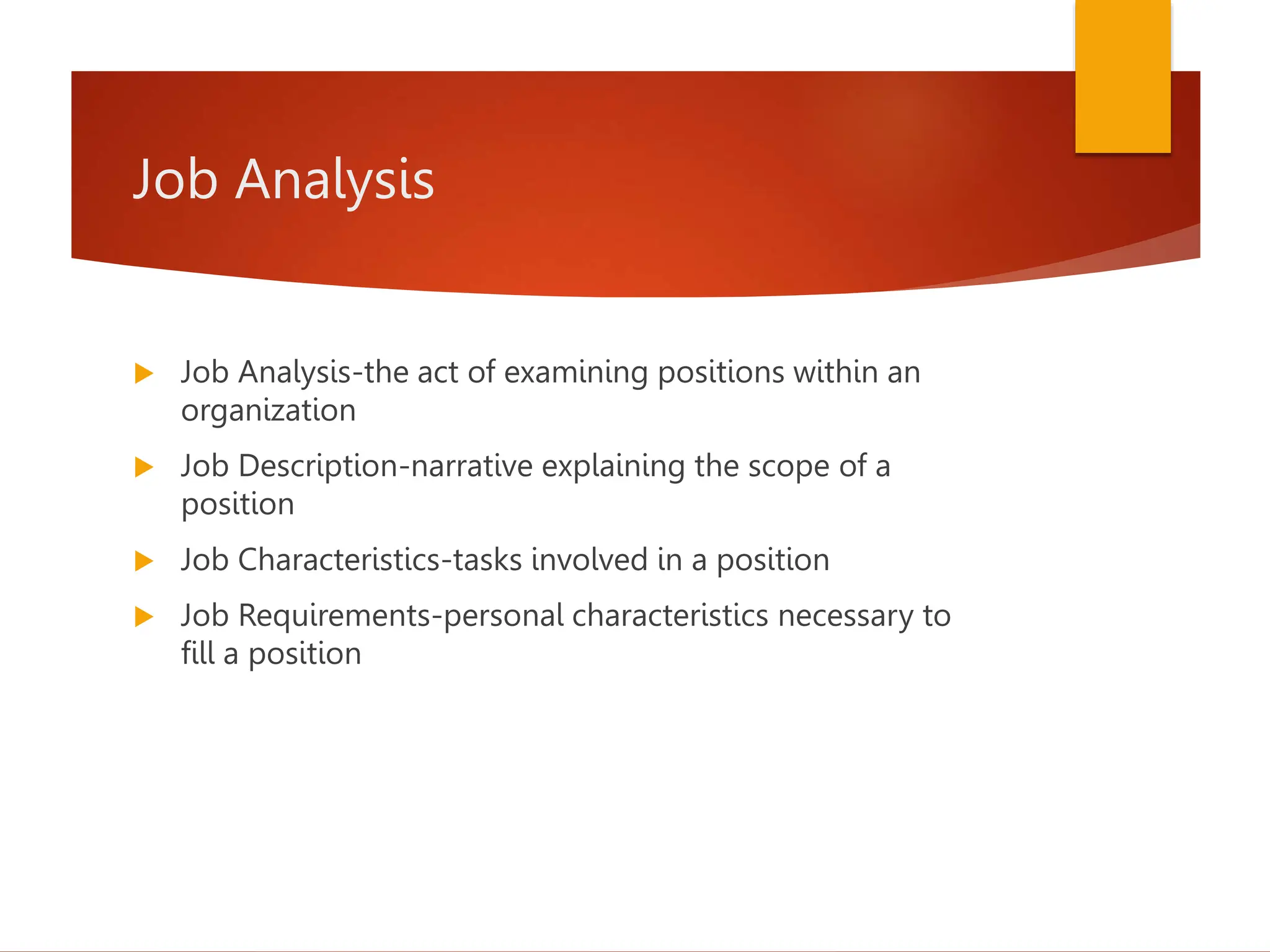 Job Analysis
 Job Analysis-the act of examining positions within an
organization
 Job Description-narrative explaining the scope of a
position
 Job Characteristics-tasks involved in a position
 Job Requirements-personal characteristics necessary to
fill a position
 