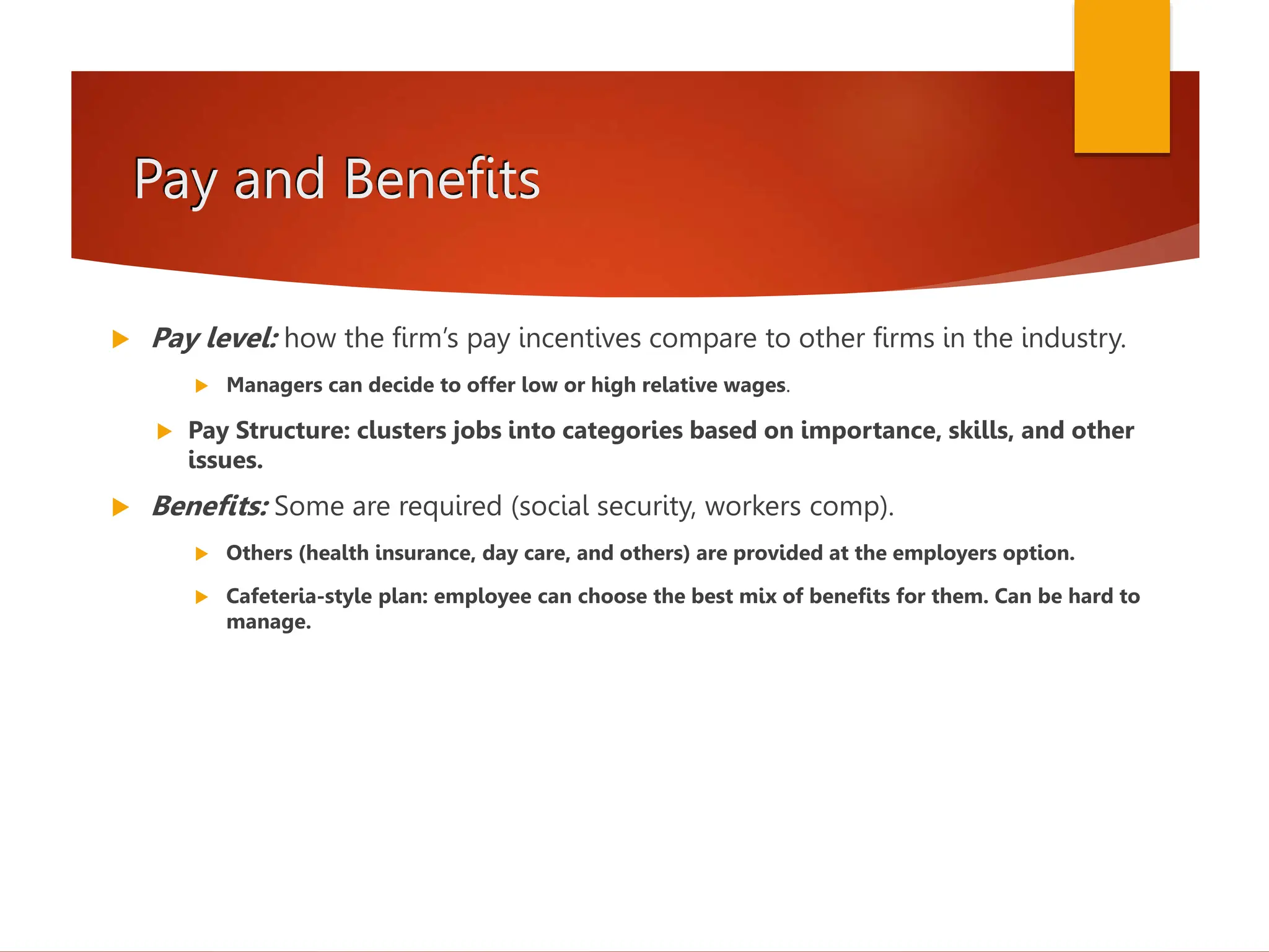 Pay and Benefits
 Pay level: how the firm’s pay incentives compare to other firms in the industry.
 Managers can decide to offer low or high relative wages.
 Pay Structure: clusters jobs into categories based on importance, skills, and other
issues.
 Benefits: Some are required (social security, workers comp).
 Others (health insurance, day care, and others) are provided at the employers option.
 Cafeteria-style plan: employee can choose the best mix of benefits for them. Can be hard to
manage.
 