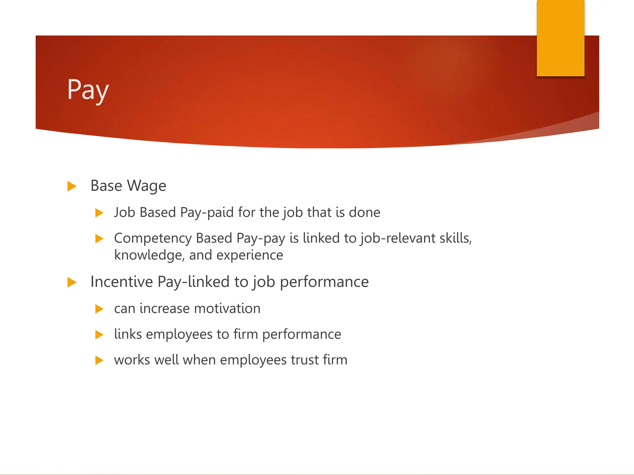 Pay
 Base Wage
 Job Based Pay-paid for the job that is done
 Competency Based Pay-pay is linked to job-relevant skills,
knowledge, and experience
 Incentive Pay-linked to job performance
 can increase motivation
 links employees to firm performance
 works well when employees trust firm
 