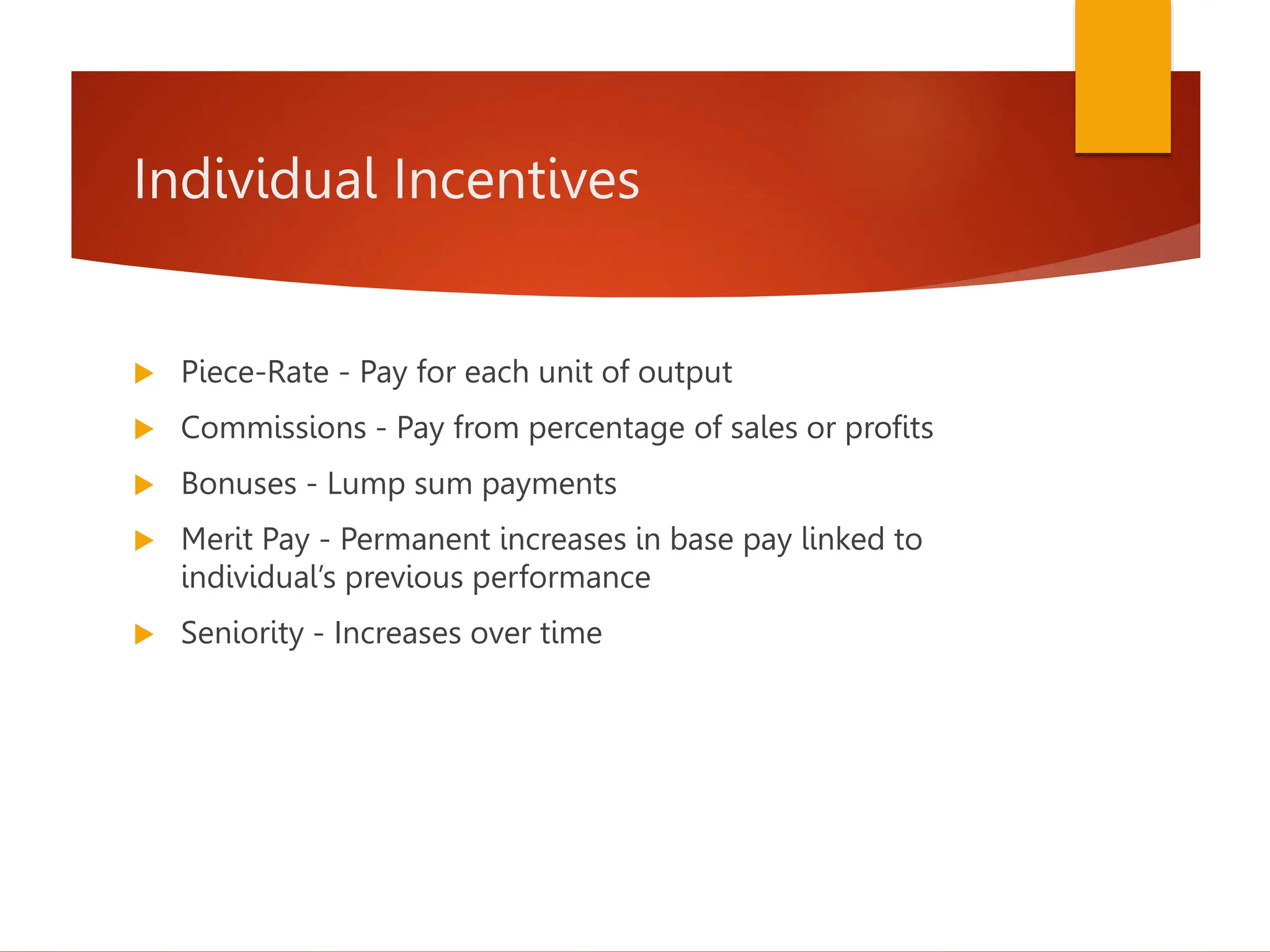 Individual Incentives
 Piece-Rate - Pay for each unit of output
 Commissions - Pay from percentage of sales or profits
 Bonuses - Lump sum payments
 Merit Pay - Permanent increases in base pay linked to
individual’s previous performance
 Seniority - Increases over time
 