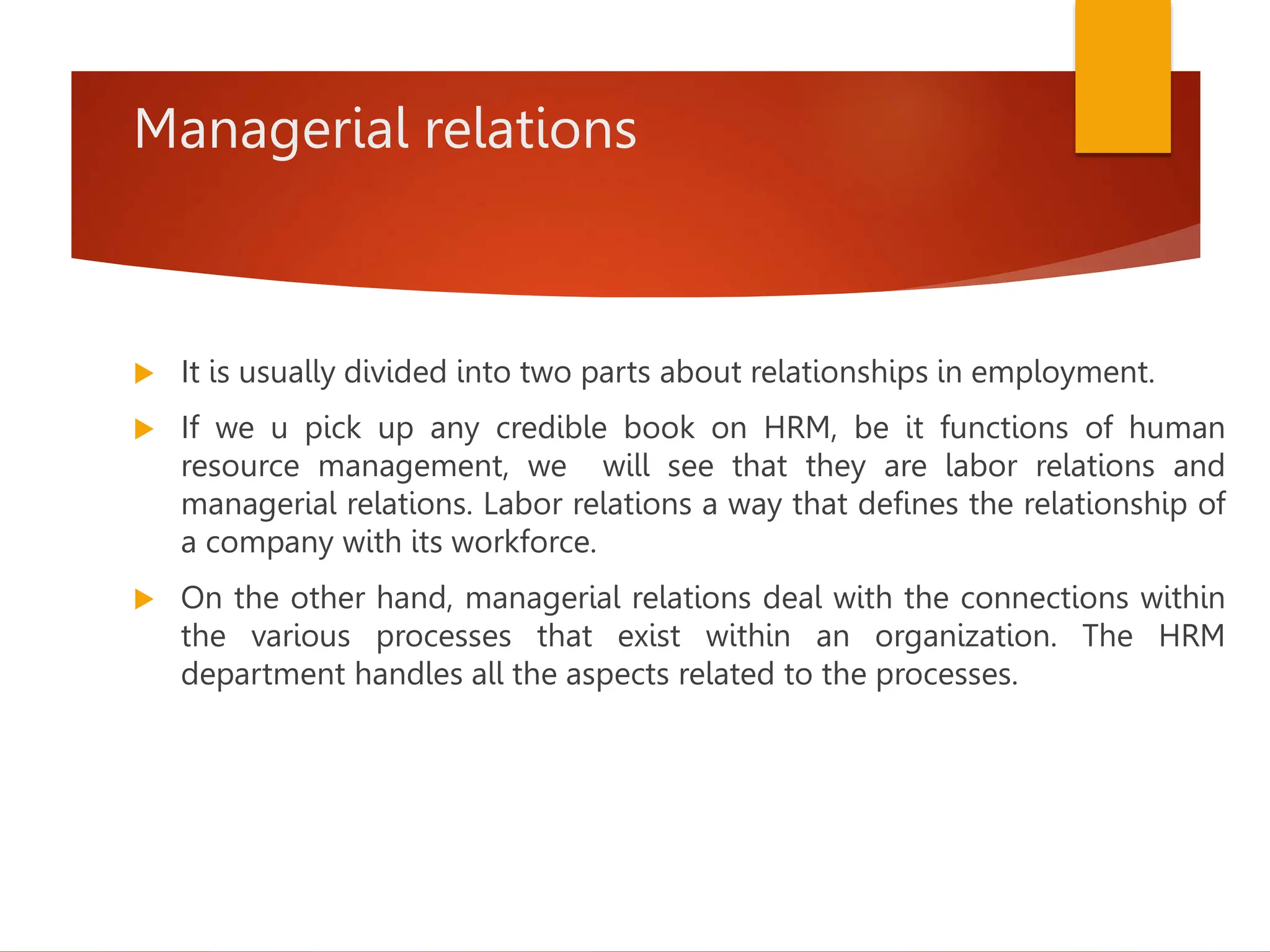 Managerial relations
 It is usually divided into two parts about relationships in employment.
 If we u pick up any credible book on HRM, be it functions of human
resource management, we will see that they are labor relations and
managerial relations. Labor relations a way that defines the relationship of
a company with its workforce.
 On the other hand, managerial relations deal with the connections within
the various processes that exist within an organization. The HRM
department handles all the aspects related to the processes.
 