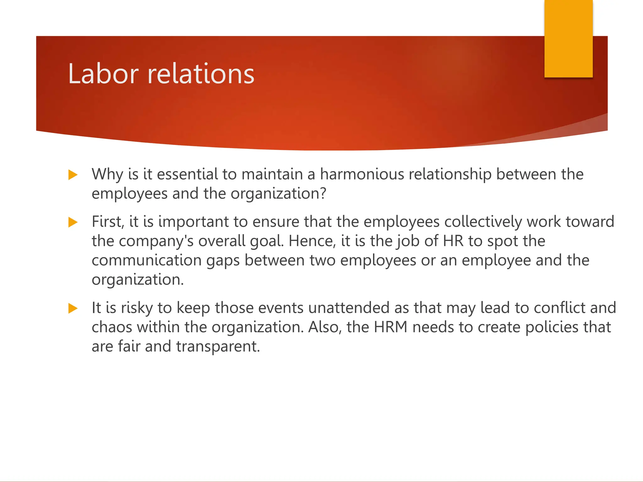 Labor relations
 Why is it essential to maintain a harmonious relationship between the
employees and the organization?
 First, it is important to ensure that the employees collectively work toward
the company's overall goal. Hence, it is the job of HR to spot the
communication gaps between two employees or an employee and the
organization.
 It is risky to keep those events unattended as that may lead to conflict and
chaos within the organization. Also, the HRM needs to create policies that
are fair and transparent.
 