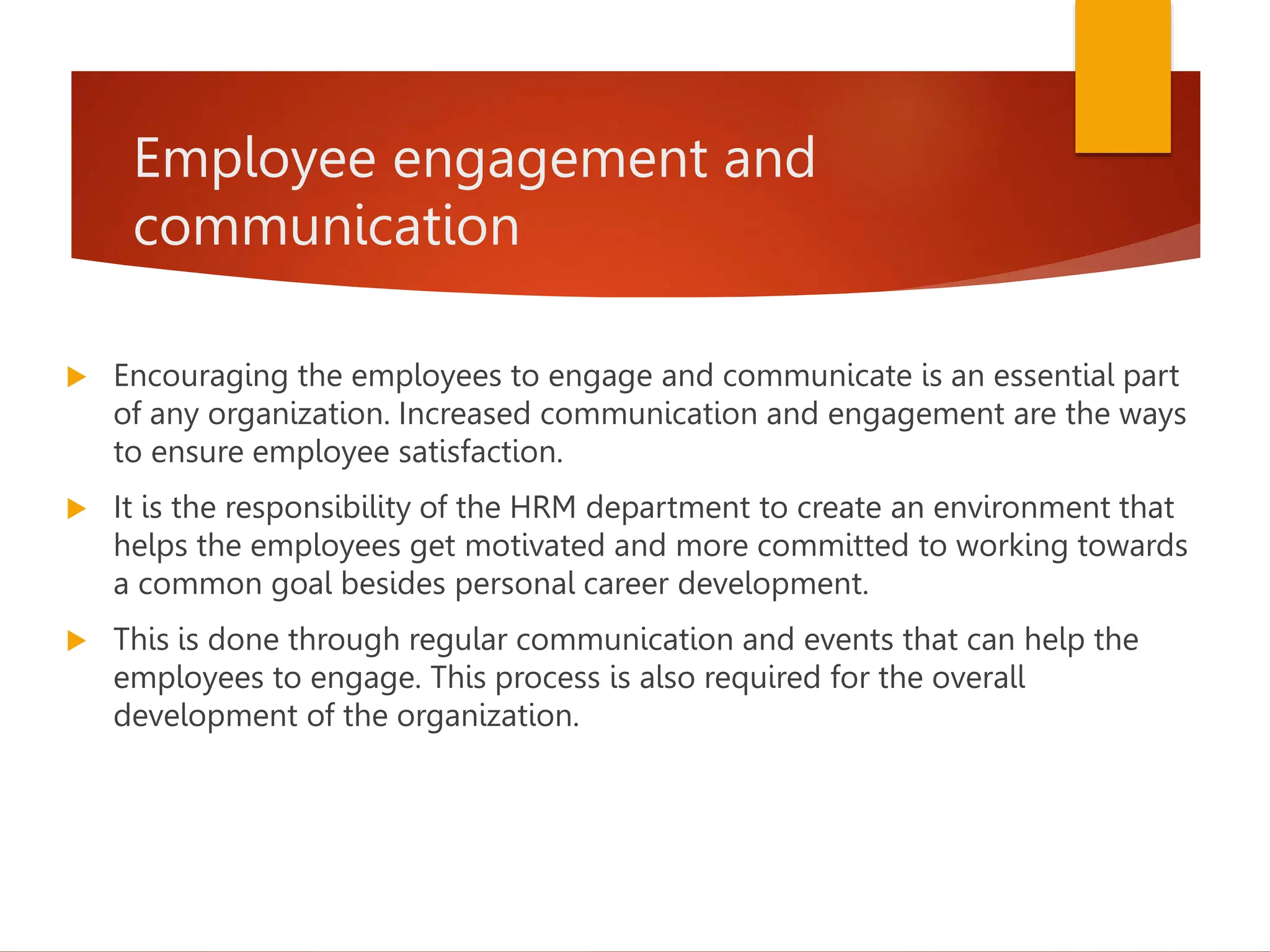 Employee engagement and
communication
 Encouraging the employees to engage and communicate is an essential part
of any organization. Increased communication and engagement are the ways
to ensure employee satisfaction.
 It is the responsibility of the HRM department to create an environment that
helps the employees get motivated and more committed to working towards
a common goal besides personal career development.
 This is done through regular communication and events that can help the
employees to engage. This process is also required for the overall
development of the organization.
 