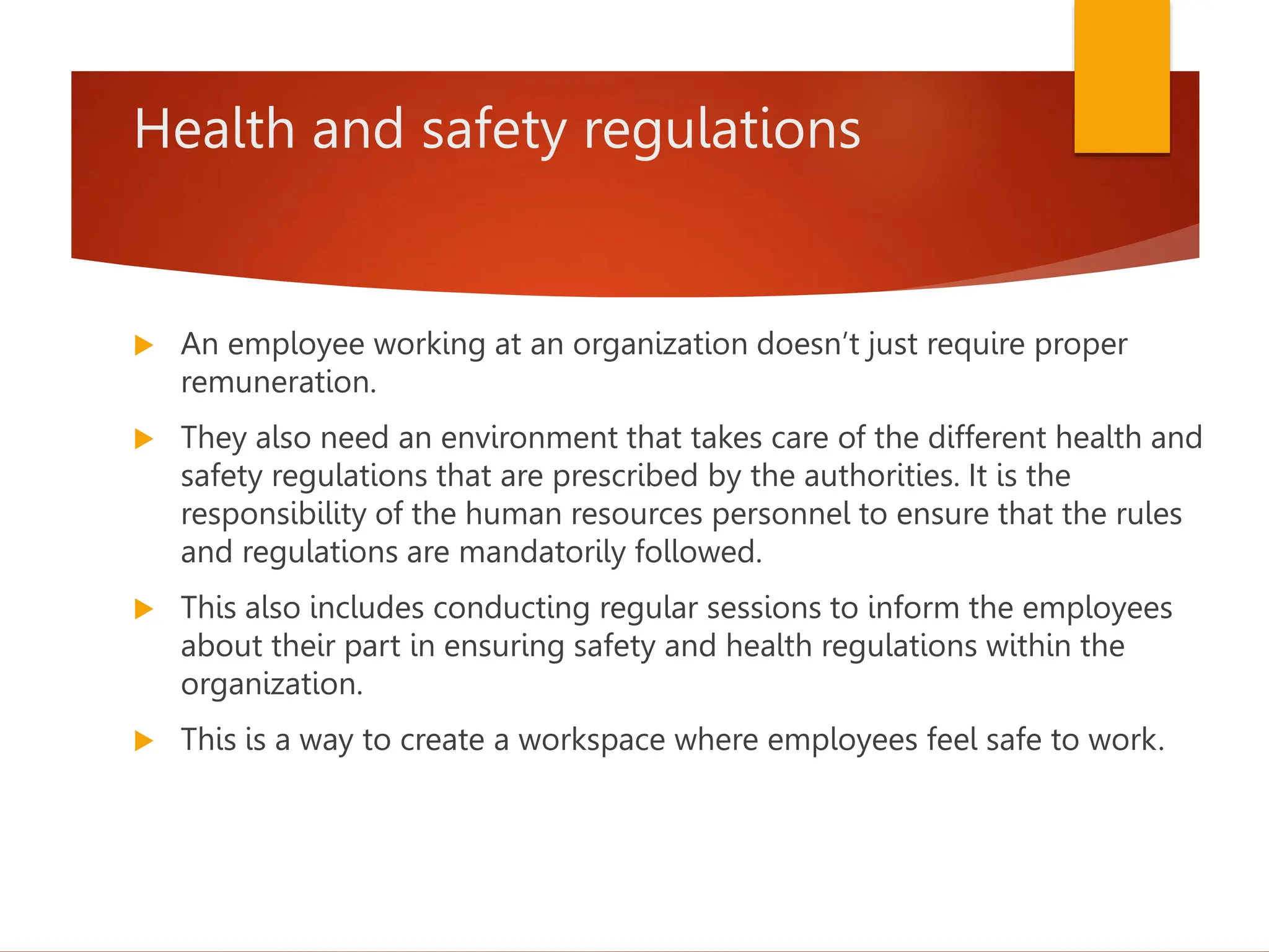 Health and safety regulations
 An employee working at an organization doesn’t just require proper
remuneration.
 They also need an environment that takes care of the different health and
safety regulations that are prescribed by the authorities. It is the
responsibility of the human resources personnel to ensure that the rules
and regulations are mandatorily followed.
 This also includes conducting regular sessions to inform the employees
about their part in ensuring safety and health regulations within the
organization.
 This is a way to create a workspace where employees feel safe to work.
 