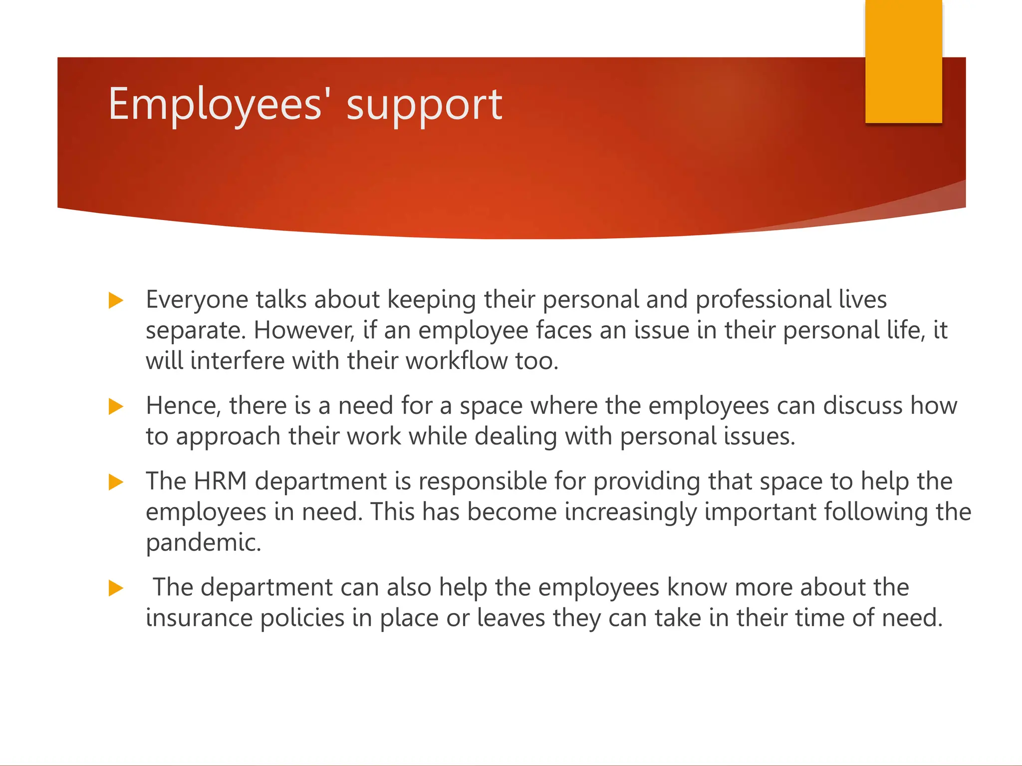 Employees' support
 Everyone talks about keeping their personal and professional lives
separate. However, if an employee faces an issue in their personal life, it
will interfere with their workflow too.
 Hence, there is a need for a space where the employees can discuss how
to approach their work while dealing with personal issues.
 The HRM department is responsible for providing that space to help the
employees in need. This has become increasingly important following the
pandemic.
 The department can also help the employees know more about the
insurance policies in place or leaves they can take in their time of need.
 