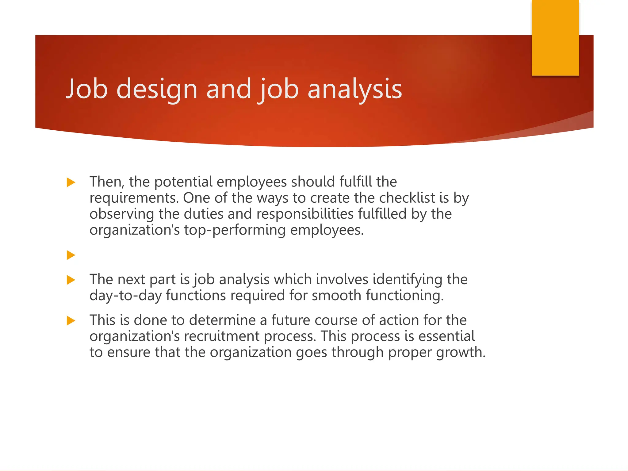 Job design and job analysis
 Then, the potential employees should fulfill the
requirements. One of the ways to create the checklist is by
observing the duties and responsibilities fulfilled by the
organization's top-performing employees.

 The next part is job analysis which involves identifying the
day-to-day functions required for smooth functioning.
 This is done to determine a future course of action for the
organization's recruitment process. This process is essential
to ensure that the organization goes through proper growth.
 
