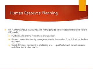Human Resource Planning
 HR Planning includes all activities managers do to forecast current and future
HR needs.
 Must be done prior to recruitment and selection
 Demand forecasts made by managers estimate the number & qualifications the firm
will need.
 Supply forecasts estimate the availability and qualifications of current workers
and those in the labor market.
 