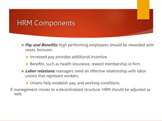 HRM Components
 Pay and Benefits: high performing employees should be rewarded with
raises, bonuses.
 Increased pay provides additional incentive.
 Benefits, such as health insurance, reward membership in firm.
 Labor relations: managers need an effective relationship with labor
unions that represent workers.
 Unions help establish pay, and working conditions.
If management moves to a decentralized structure, HRM should be adjusted as
well.
 