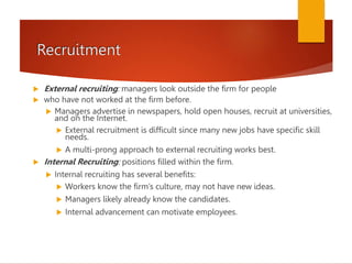 Recruitment
 External recruiting: managers look outside the firm for people
 who have not worked at the firm before.
 Managers advertise in newspapers, hold open houses, recruit at universities,
and on the Internet.
 External recruitment is difficult since many new jobs have specific skill
needs.
 A multi-prong approach to external recruiting works best.
 Internal Recruiting: positions filled within the firm.
 Internal recruiting has several benefits:
 Workers know the firm’s culture, may not have new ideas.
 Managers likely already know the candidates.
 Internal advancement can motivate employees.
 