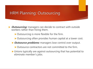 HRM Planning: Outsourcing
 Outsourcing: managers can decide to contract with outside
workers rather than hiring them.
 Outsourcing is more flexible for the firm.
 Outsourcing often provides human capital at a lower cost.
 Outsource problems: managers lose control over output.
 Outsource contractors are not committed to the firm.
 Unions typically are against outsourcing that has potential to
eliminate member’s jobs.
 