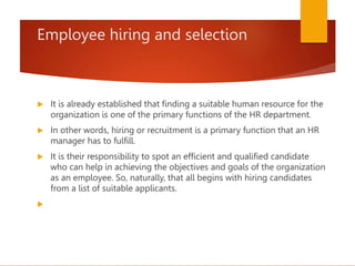 Employee hiring and selection
 It is already established that finding a suitable human resource for the
organization is one of the primary functions of the HR department.
 In other words, hiring or recruitment is a primary function that an HR
manager has to fulfill.
 It is their responsibility to spot an efficient and qualified candidate
who can help in achieving the objectives and goals of the organization
as an employee. So, naturally, that all begins with hiring candidates
from a list of suitable applicants.

 