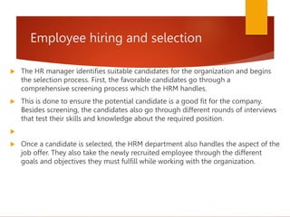 Employee hiring and selection
 The HR manager identifies suitable candidates for the organization and begins
the selection process. First, the favorable candidates go through a
comprehensive screening process which the HRM handles.
 This is done to ensure the potential candidate is a good fit for the company.
Besides screening, the candidates also go through different rounds of interviews
that test their skills and knowledge about the required position.

 Once a candidate is selected, the HRM department also handles the aspect of the
job offer. They also take the newly recruited employee through the different
goals and objectives they must fulfill while working with the organization.
 