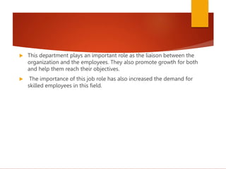  This department plays an important role as the liaison between the
organization and the employees. They also promote growth for both
and help them reach their objectives.
 The importance of this job role has also increased the demand for
skilled employees in this field.
 