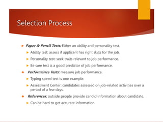 Selection Process
 Paper & Pencil Tests: Either an ability and personality test.
 Ability test: assess if applicant has right skills for the job.
 Personality test: seek traits relevant to job performance.
 Be sure test is a good predictor of job performance.
 Performance Tests: measure job performance.
 Typing speed test is one example.
 Assessment Center: candidates assessed on job-related activities over a
period of a few days.
 References: outside people provide candid information about candidate.
 Can be hard to get accurate information.
 