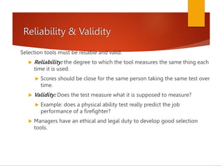 Reliability & Validity
Selection tools must be reliable and valid.
 Reliability: the degree to which the tool measures the same thing each
time it is used.
 Scores should be close for the same person taking the same test over
time.
 Validity: Does the test measure what it is supposed to measure?
 Example: does a physical ability test really predict the job
performance of a firefighter?
 Managers have an ethical and legal duty to develop good selection
tools.
 