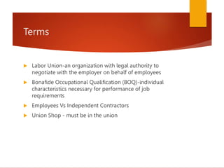Terms
 Labor Union-an organization with legal authority to
negotiate with the employer on behalf of employees
 Bonafide Occupational Qualification (BOQ)-individual
characteristics necessary for performance of job
requirements
 Employees Vs Independent Contractors
 Union Shop - must be in the union
 