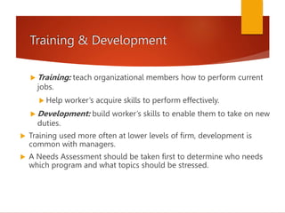 Training & Development
 Training: teach organizational members how to perform current
jobs.
 Help worker’s acquire skills to perform effectively.
 Development: build worker’s skills to enable them to take on new
duties.
 Training used more often at lower levels of firm, development is
common with managers.
 A Needs Assessment should be taken first to determine who needs
which program and what topics should be stressed.
 