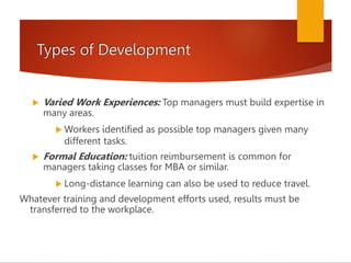 Types of Development
 Varied Work Experiences: Top managers must build expertise in
many areas.
 Workers identified as possible top managers given many
different tasks.
 Formal Education: tuition reimbursement is common for
managers taking classes for MBA or similar.
 Long-distance learning can also be used to reduce travel.
Whatever training and development efforts used, results must be
transferred to the workplace.
 