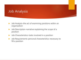 Job Analysis
 Job Analysis-the act of examining positions within an
organization
 Job Description-narrative explaining the scope of a
position
 Job Characteristics-tasks involved in a position
 Job Requirements-personal characteristics necessary to
fill a position
 