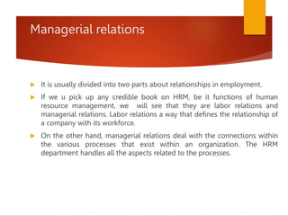 Managerial relations
 It is usually divided into two parts about relationships in employment.
 If we u pick up any credible book on HRM, be it functions of human
resource management, we will see that they are labor relations and
managerial relations. Labor relations a way that defines the relationship of
a company with its workforce.
 On the other hand, managerial relations deal with the connections within
the various processes that exist within an organization. The HRM
department handles all the aspects related to the processes.
 