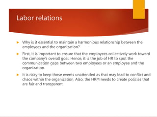 Labor relations
 Why is it essential to maintain a harmonious relationship between the
employees and the organization?
 First, it is important to ensure that the employees collectively work toward
the company's overall goal. Hence, it is the job of HR to spot the
communication gaps between two employees or an employee and the
organization.
 It is risky to keep those events unattended as that may lead to conflict and
chaos within the organization. Also, the HRM needs to create policies that
are fair and transparent.
 
